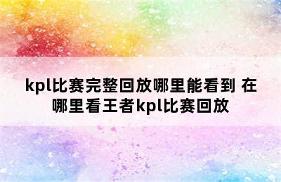 kpl比赛完整回放哪里能看到 在哪里看王者kpl比赛回放